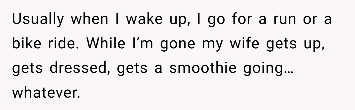 Usually when I wake up, I go for a run or a bike ride. While I’m gone my wife gets up, gets dressed, gets a smoothie going… whatever.