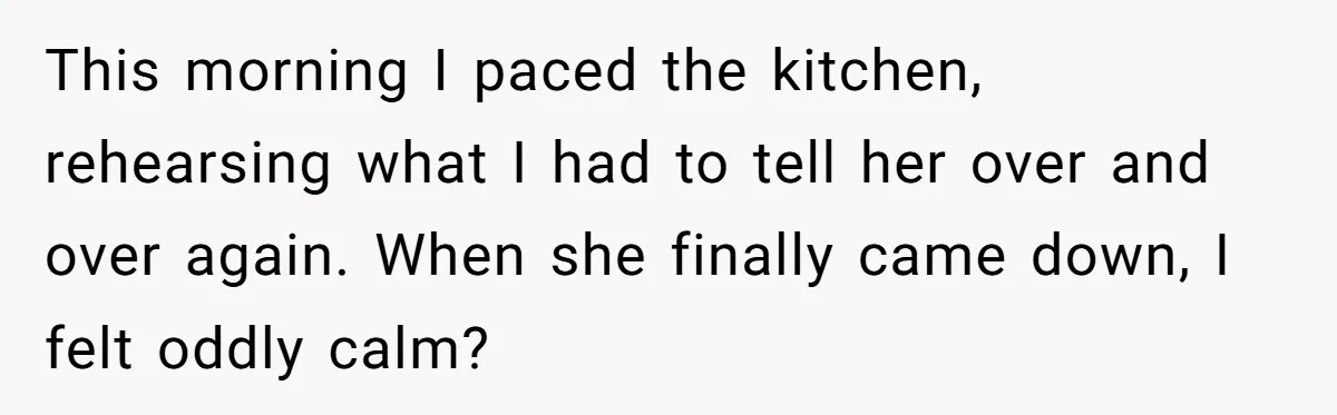 This morning I paced the kitchen, rehearsing what I had to tell her over and over again. When she finally came down, I felt oddly calm?