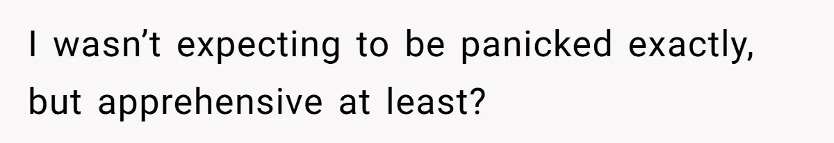 I wasn’t expecting to be panicked exactly, but apprehensive at least?