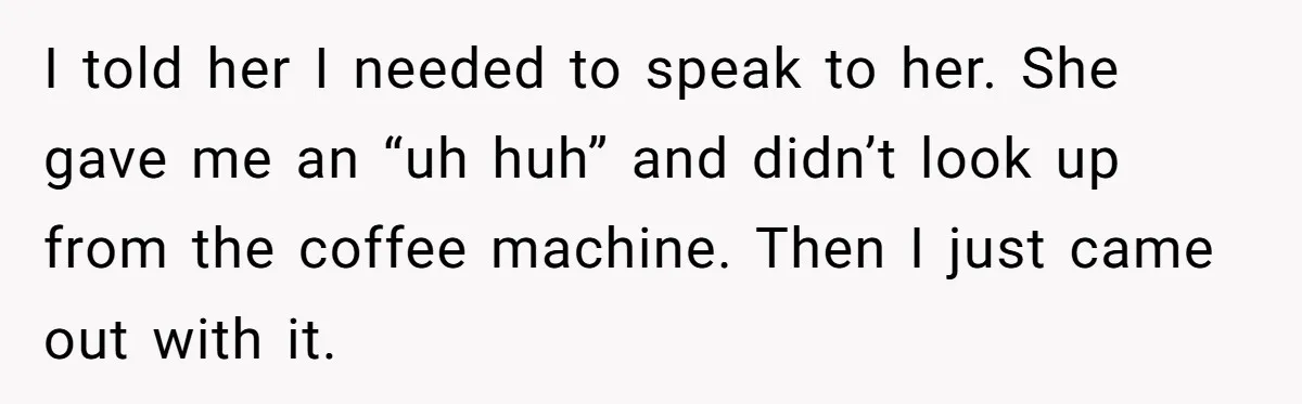 I told her I needed to speak to her. She gave me an “uh huh” and didn’t look up from the coffee machine. Then I just came out with it.