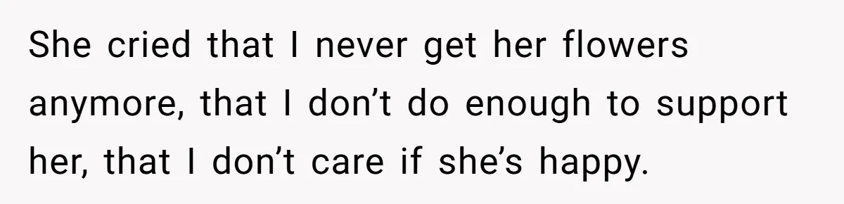 She cried that I never get her flowers anymore, that I don’t do enough to support her, that I don’t care if she’s happy.