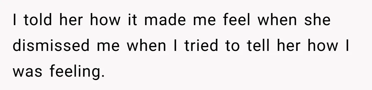 I told her how it made me feel when she dismissed me when I tried to tell her how I was feeling.