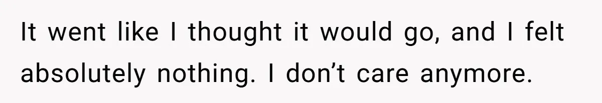 It went like I thought it would go, and I felt absolutely nothing. I don’t care anymore.