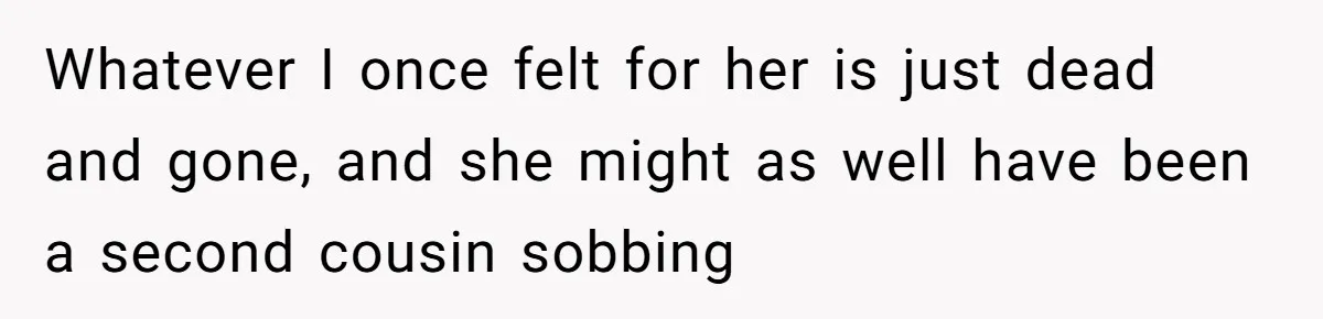 Whatever I once felt for her is just dead and gone, and she might as well have been a second cousin sobbing