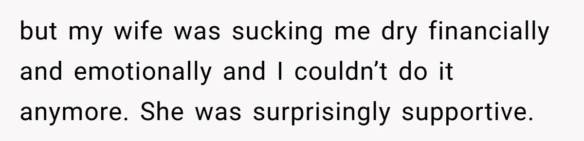 but my wife was sucking me dry financially and emotionally and I couldn’t do it anymore. She was surprisingly supportive.