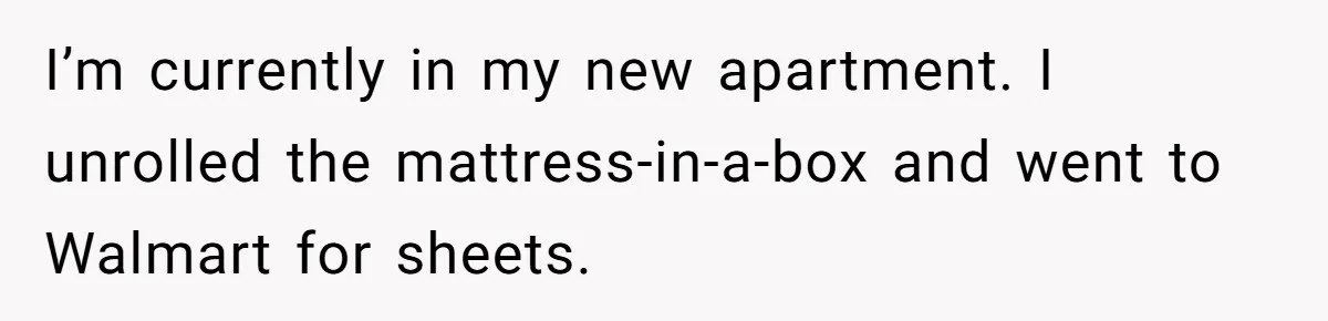 I’m currently in my new apartment. I unrolled the mattress-in-a-box and went to Walmart for sheets.