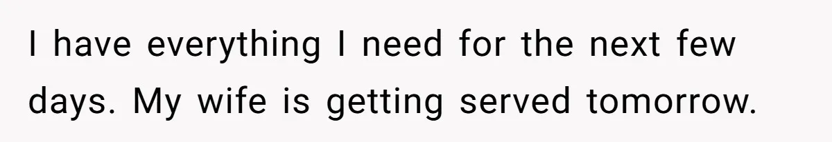 I have everything I need for the next few days. My wife is getting served tomorrow.