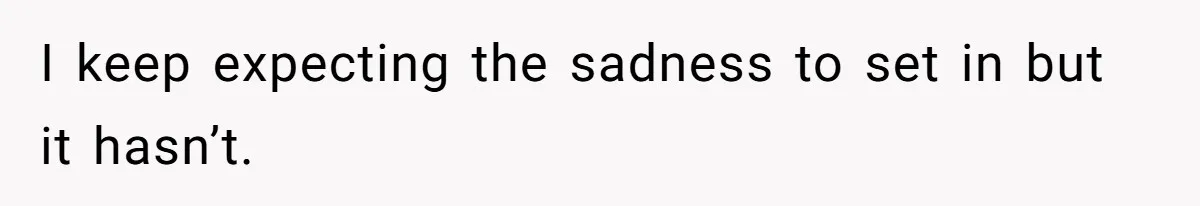 I keep expecting the sadness to set in but it hasn’t.