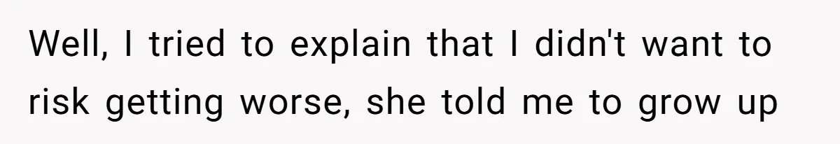 Well, I tried to explain that I didn't want to risk getting worse, she told me to grow up