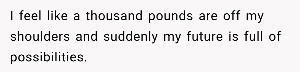 I feel like a thousand pounds are off my shoulders and suddenly my future is full of possibilities.