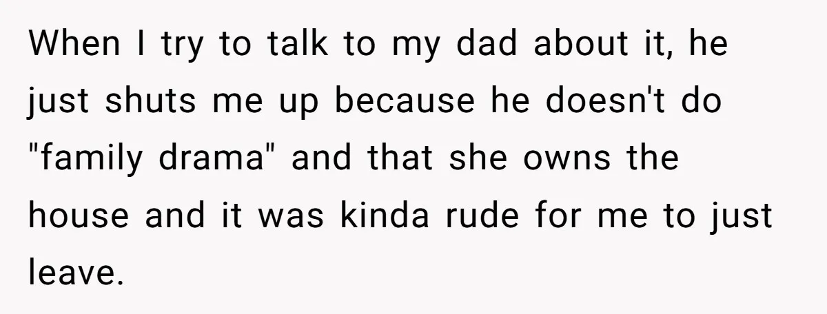 When I try to talk to my dad about it, he just shuts me up because he doesn't do "family drama" and that she owns the house and it was...