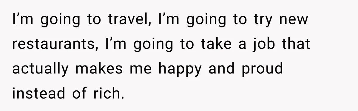 I’m going to travel, I’m going to try new restaurants, I’m going to take a job that actually makes me happy and proud instead of rich.