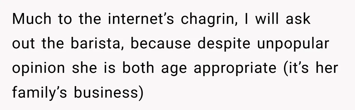 Much to the internet’s chagrin, I will ask out the barista, because despite unpopular opinion she is both age appropriate (it’s her family’s business)
