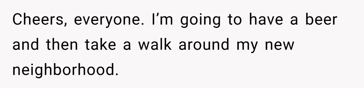 Cheers, everyone. I’m going to have a beer and then take a walk around my new neighborhood.
