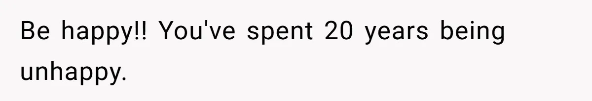 Be happy!! You've spent 20 years being unhappy.