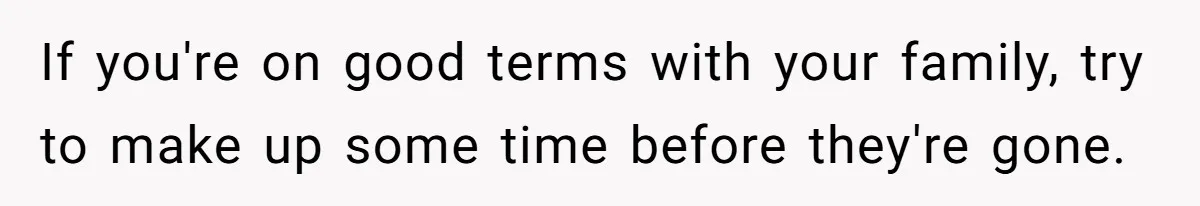 If you're on good terms with your family, try to make up some time before they're gone.