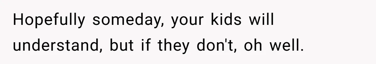 Hopefully someday, your kids will understand, but if they don't, oh well.