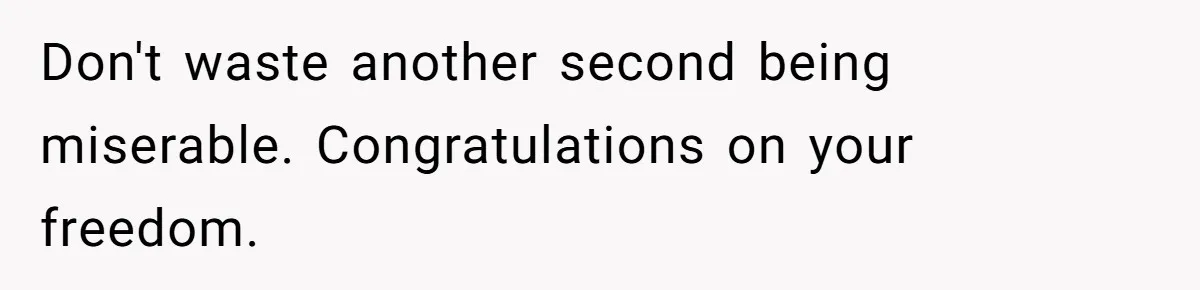 Don't waste another second being miserable. Congratulations on your freedom.