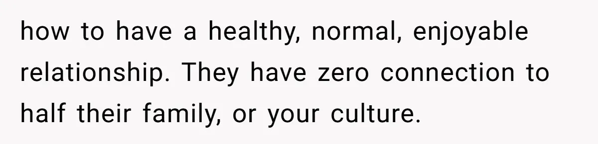 how to have a healthy, normal, enjoyable relationship. They have zero connection to half their family, or your culture.