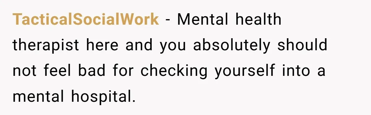 TacticalSocialWork − Mental health therapist here and you absolutely should not feel bad for checking yourself into a mental hospital.