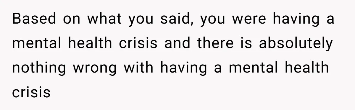 Based on what you said, you were having a mental health crisis and there is absolutely nothing wrong with having a mental health crisis