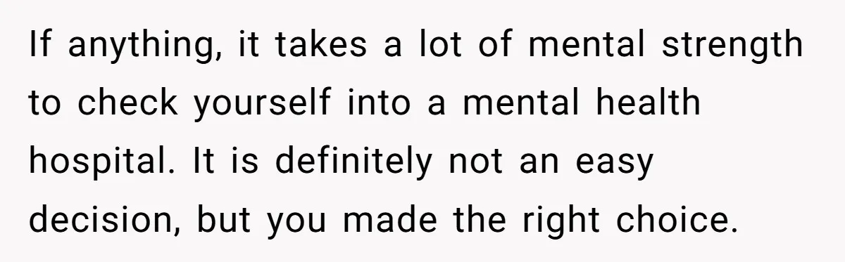 If anything, it takes a lot of mental strength to check yourself into a mental health hospital. It is definitely not an easy decision, but you made the right choice.