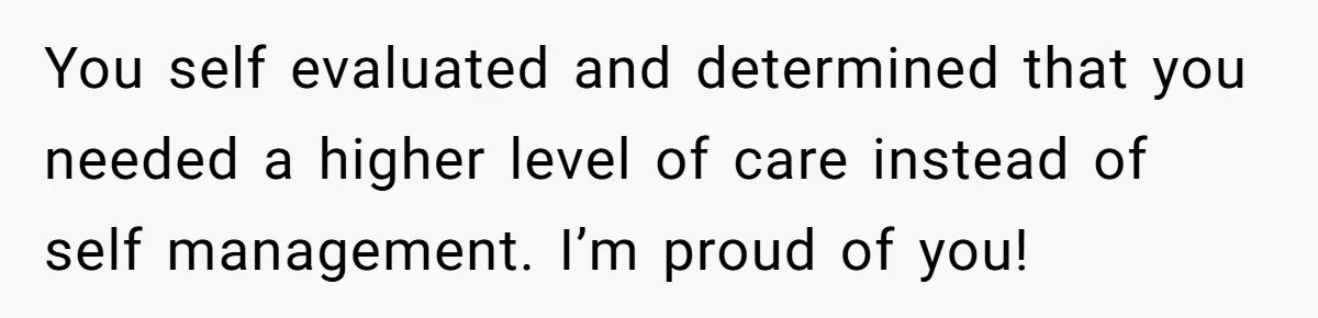 You self evaluated and determined that you needed a higher level of care instead of self management. I’m proud of you!
