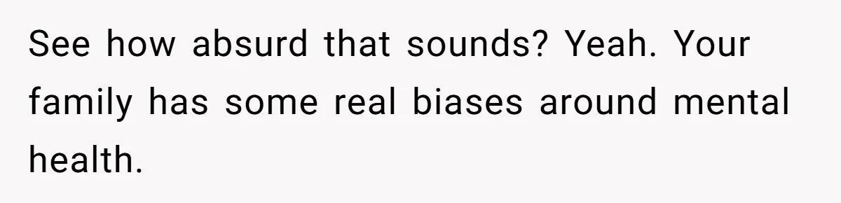 See how absurd that sounds? Yeah. Your family has some real biases around mental health.
