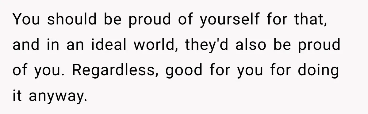You should be proud of yourself for that, and in an ideal world, they'd also be proud of you. Regardless, good for you for doing it anyway.