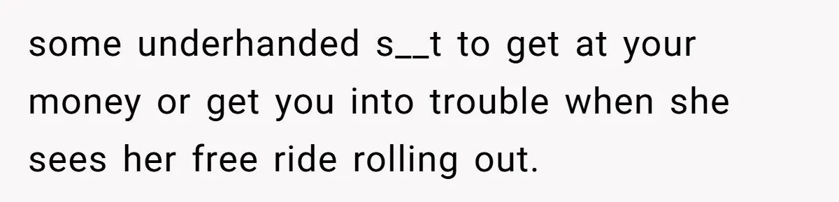 some underhanded s__t to get at your money or get you into trouble when she sees her free ride rolling out.