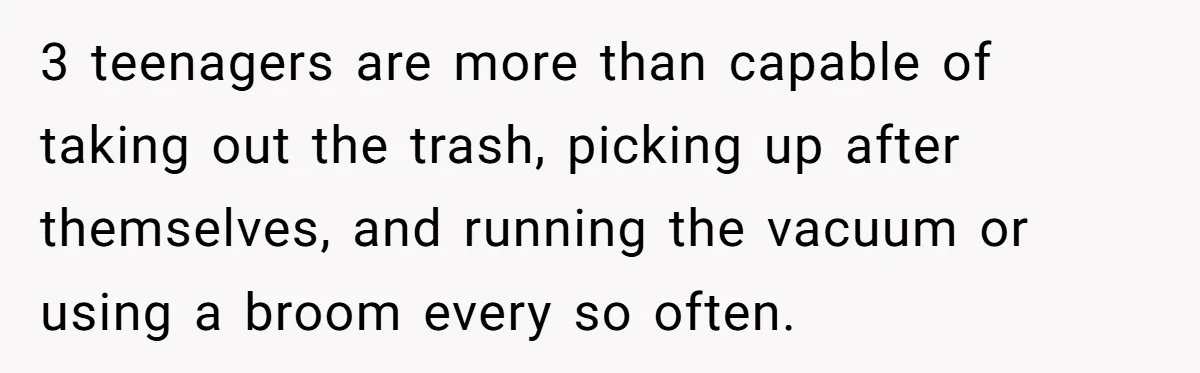 3 teenagers are more than capable of taking out the trash, picking up after themselves, and running the vacuum or using a broom every so often.