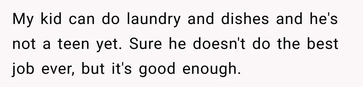 My kid can do laundry and dishes and he's not a teen yet. Sure he doesn't do the best job ever, but it's good enough.