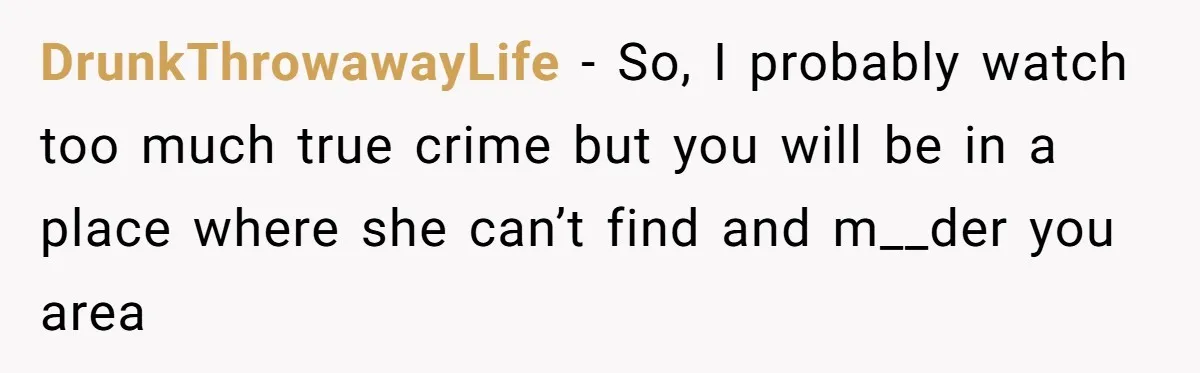 DrunkThrowawayLife − So, I probably watch too much true crime but you will be in a place where she can’t find and m__der you area