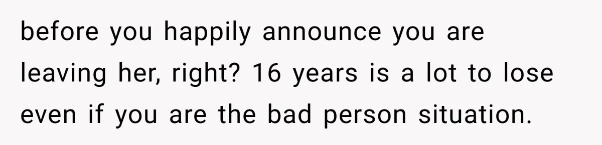 before you happily announce you are leaving her, right? 16 years is a lot to lose even if you are the bad person situation.