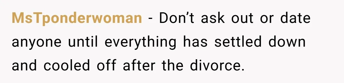 MsTponderwoman − Don’t ask out or date anyone until everything has settled down and cooled off after the divorce.