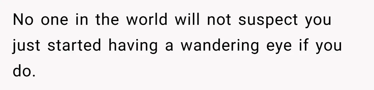 No one in the world will not suspect you just started having a wandering eye if you do.