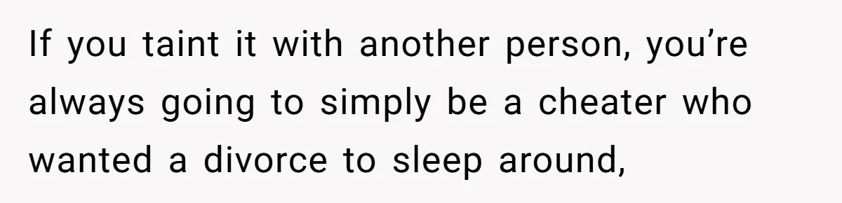 If you taint it with another person, you’re always going to simply be a cheater who wanted a divorce to sleep around,