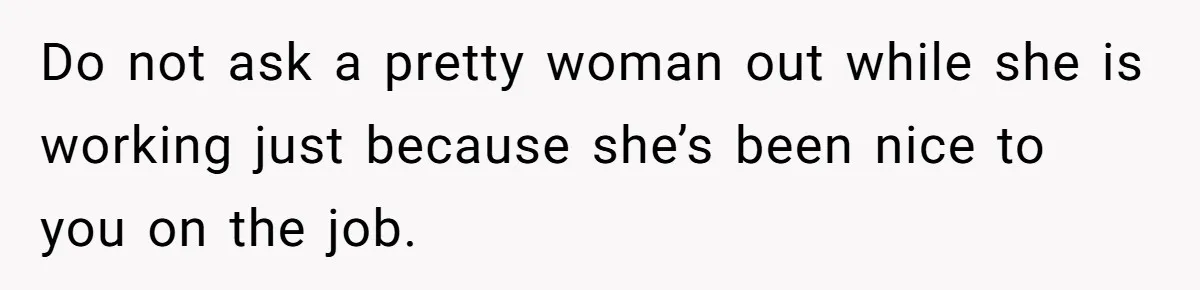 Do not ask a pretty woman out while she is working just because she’s been nice to you on the job.