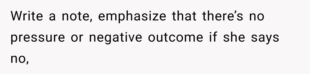 Write a note, emphasize that there’s no pressure or negative outcome if she says no,