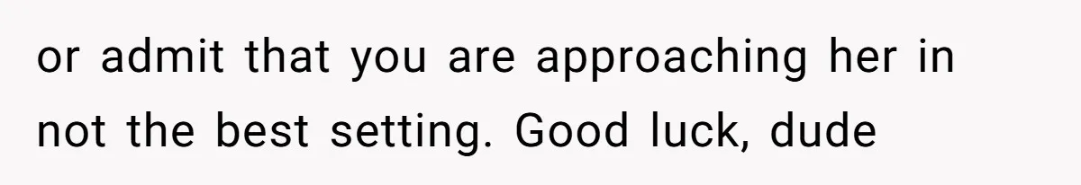 or admit that you are approaching her in not the best setting. Good luck, dude