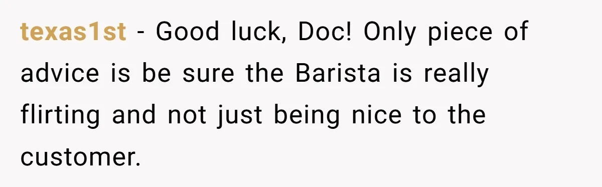 texas1st − Good luck, Doc! Only piece of advice is be sure the Barista is really flirting and not just being nice to the customer.