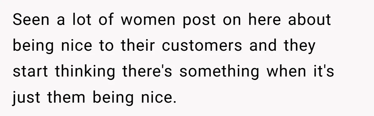 Seen a lot of women post on here about being nice to their customers and they start thinking there's something when it's just them being nice.