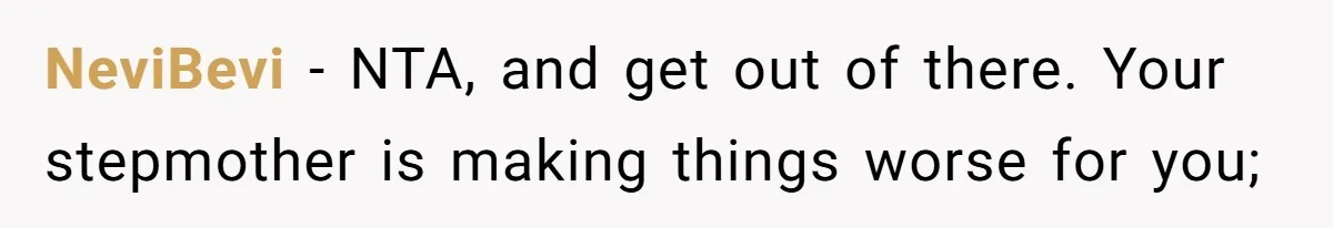 NeviBevi − NTA, and get out of there. Your stepmother is making things worse for you;