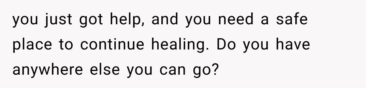 you just got help, and you need a safe place to continue healing. Do you have anywhere else you can go?