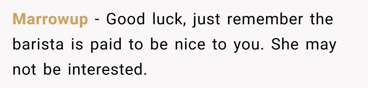Marrowup − Good luck, just remember the barista is paid to be nice to you. She may not be interested.