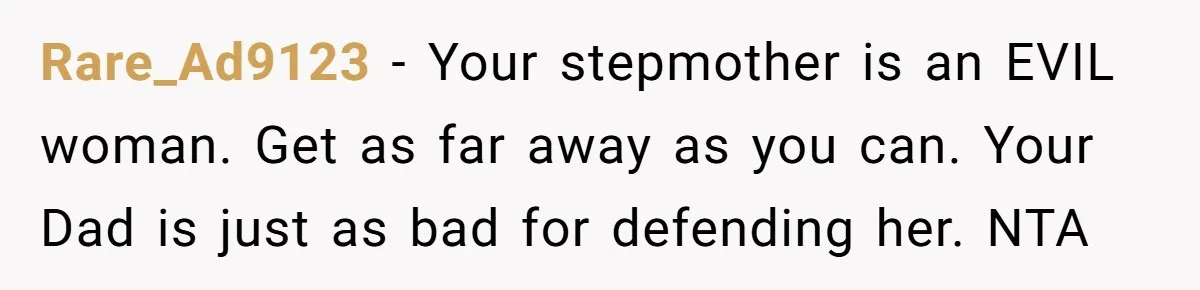 Rare_Ad9123 − Your stepmother is an EVIL woman. Get as far away as you can. Your Dad is just as bad for defending her. NTA