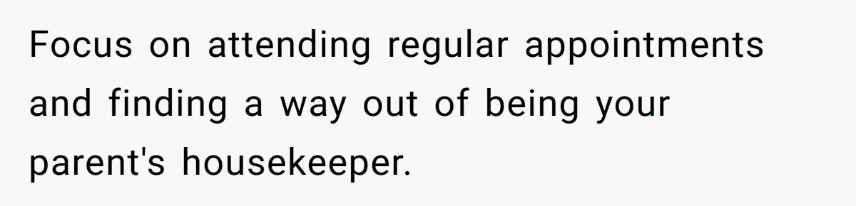 Focus on attending regular appointments and finding a way out of being your parent's housekeeper.