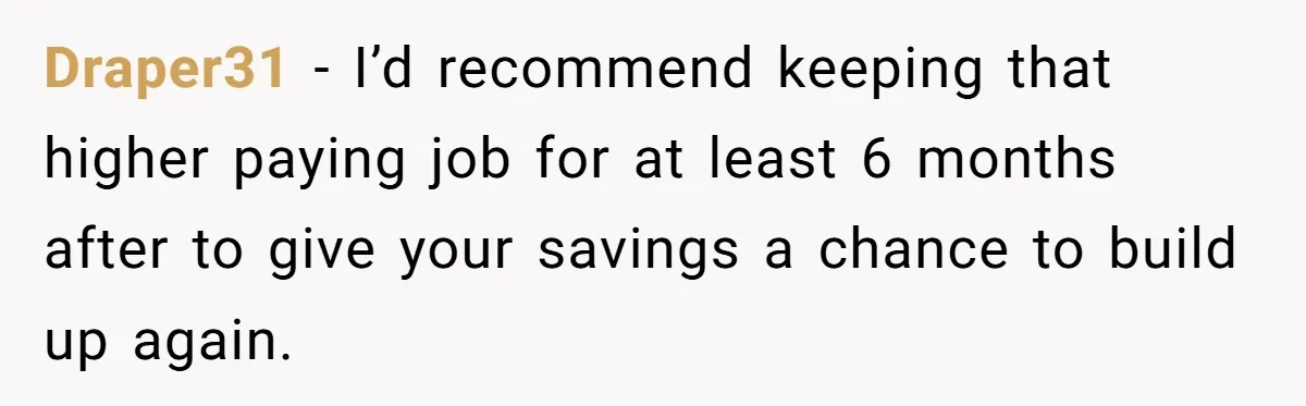 Draper31 − I’d recommend keeping that higher paying job for at least 6 months after to give your savings a chance to build up again.