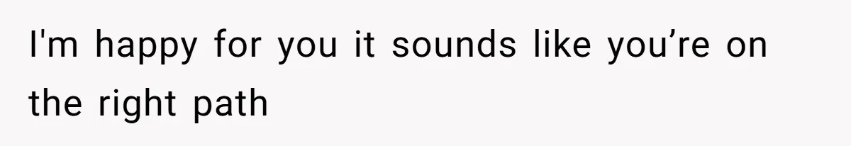 I'm happy for you it sounds like you’re on the right path