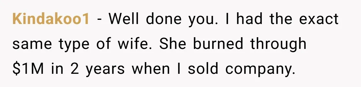 Kindakoo1 − Well done you. I had the exact same type of wife. She burned through $1M in 2 years when I sold company.